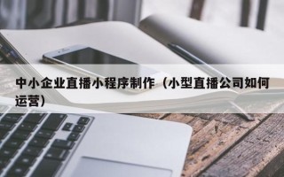赣州中小企业直播小程序制作（小型直播公司如何运营）