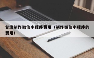 赣州甘肃制作微信小程序费用（制作微信小程序的费用）