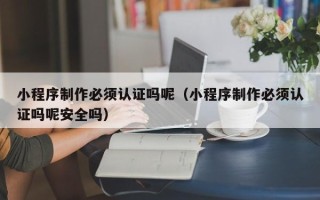 赣州小程序制作必须认证吗呢（小程序制作必须认证吗呢安全吗）