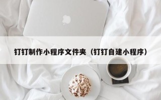赣州钉钉制作小程序文件夹（钉钉自建小程序）