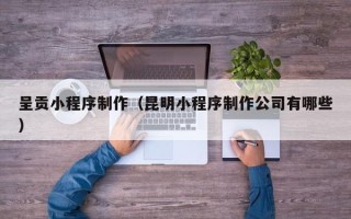 赣州呈贡小程序制作（昆明小程序制作公司有哪些）