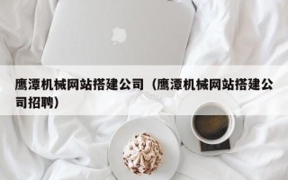 赣州鹰潭机械网站搭建公司（鹰潭机械网站搭建公司招聘）