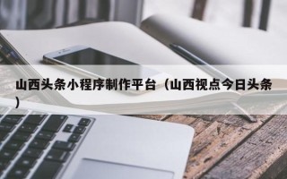 赣州山西头条小程序制作平台（山西视点今日头条）